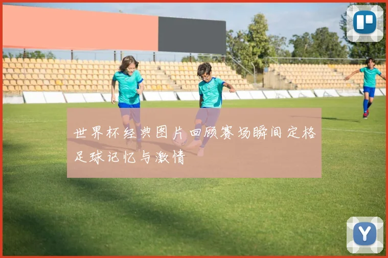 世界杯经典图片回顾赛场瞬间定格足球记忆与激情