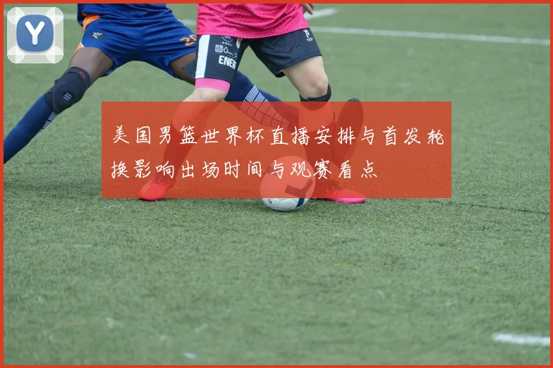 美国男篮世界杯直播安排与首发轮换影响出场时间与观赛看点