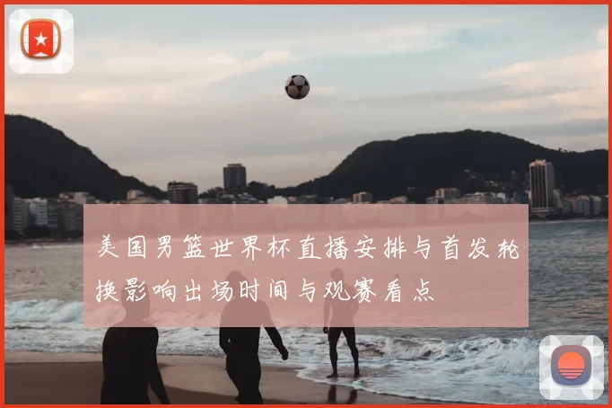 美国男篮世界杯直播安排与首发轮换影响出场时间与观赛看点