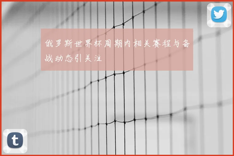 俄罗斯世界杯周期内相关赛程与备战动态引关注