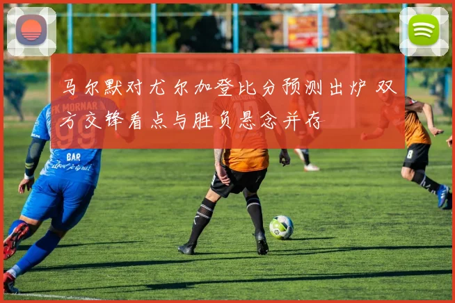马尔默对尤尔加登比分预测出炉 双方交锋看点与胜负悬念并存