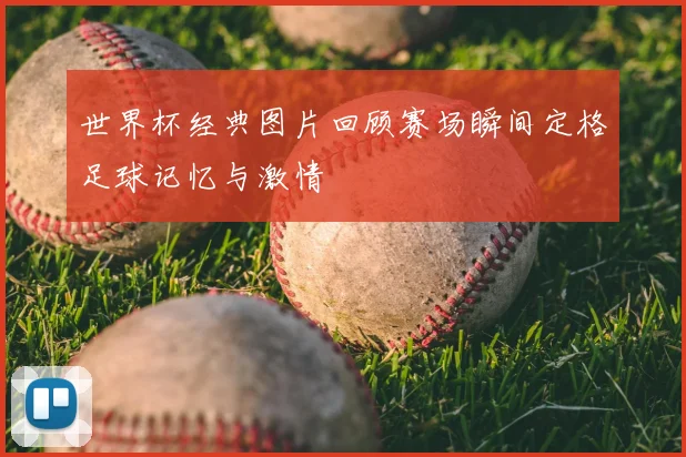 世界杯经典图片回顾赛场瞬间定格足球记忆与激情