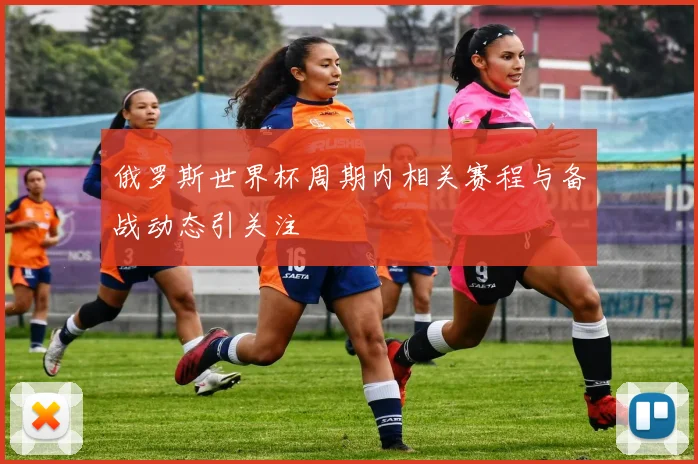 俄罗斯世界杯周期内相关赛程与备战动态引关注