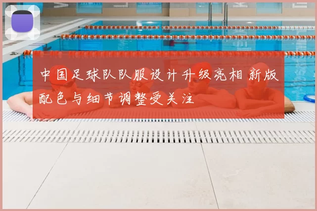 中国足球队队服设计升级亮相 新版配色与细节调整受关注