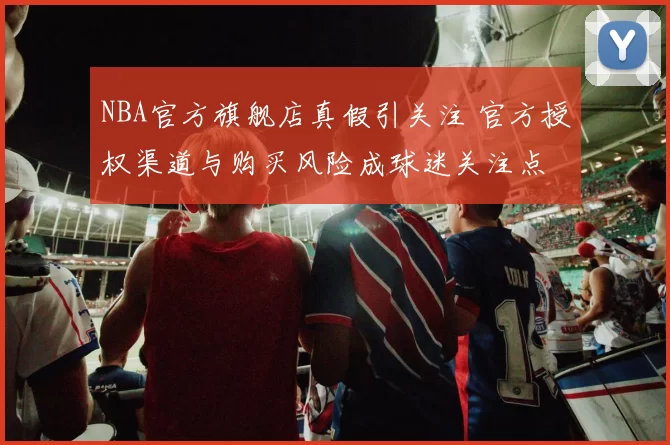 NBA官方旗舰店真假引关注 官方授权渠道与购买风险成球迷关注点