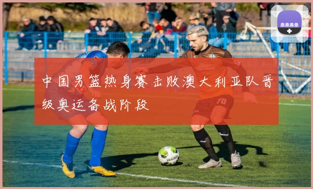 中国男篮热身赛击败澳大利亚队晋级奥运备战阶段