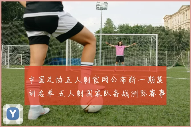 中国足协五人制官网公布新一期集训名单 五人制国家队备战洲际赛事开启