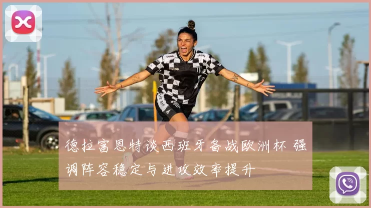 德拉富恩特谈西班牙备战欧洲杯 强调阵容稳定与进攻效率提升