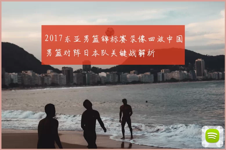2017东亚男篮锦标赛录像回放中国男篮对阵日本队关键战解析