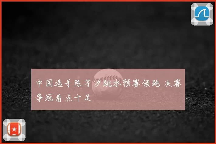 中国选手陈芋汐跳水预赛领跑 决赛争冠看点十足