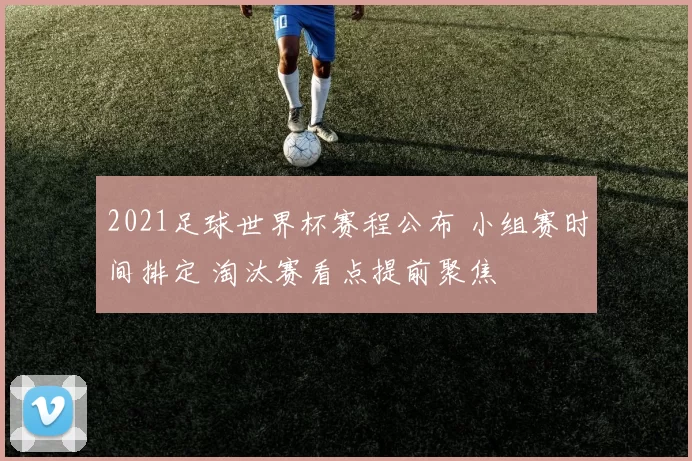 2021足球世界杯赛程公布 小组赛时间排定 淘汰赛看点提前聚焦