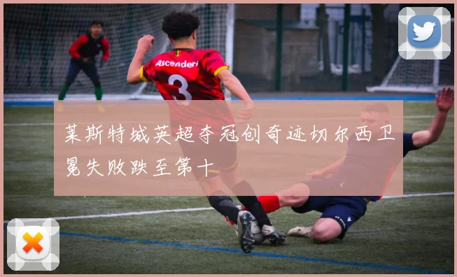 莱斯特城英超夺冠创奇迹切尔西卫冕失败跌至第十