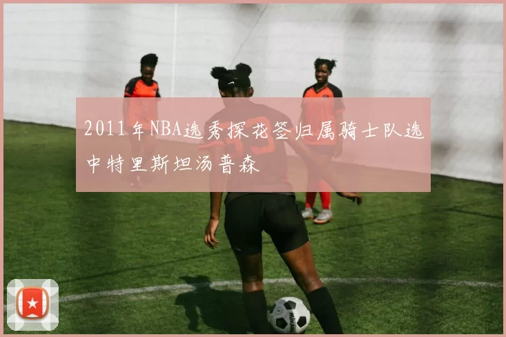 2011年NBA选秀探花签归属骑士队选中特里斯坦汤普森