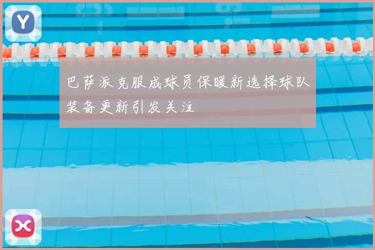巴萨派克服成球员保暖新选择球队装备更新引发关注