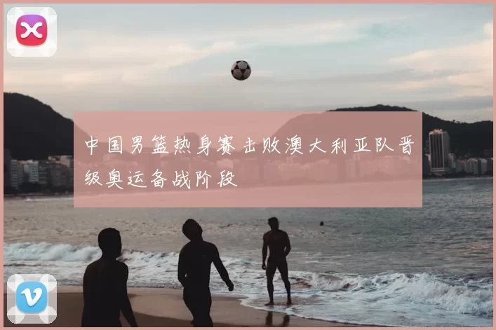 中国男篮热身赛击败澳大利亚队晋级奥运备战阶段