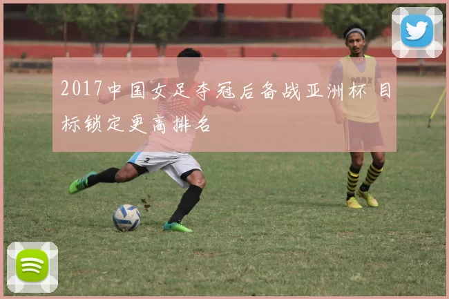 2017中国女足夺冠后备战亚洲杯 目标锁定更高排名