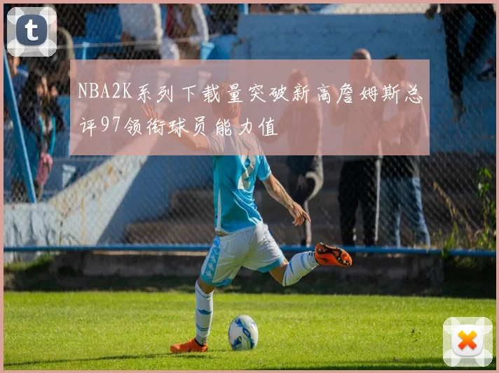 NBA2K系列下载量突破新高詹姆斯总评97领衔球员能力值