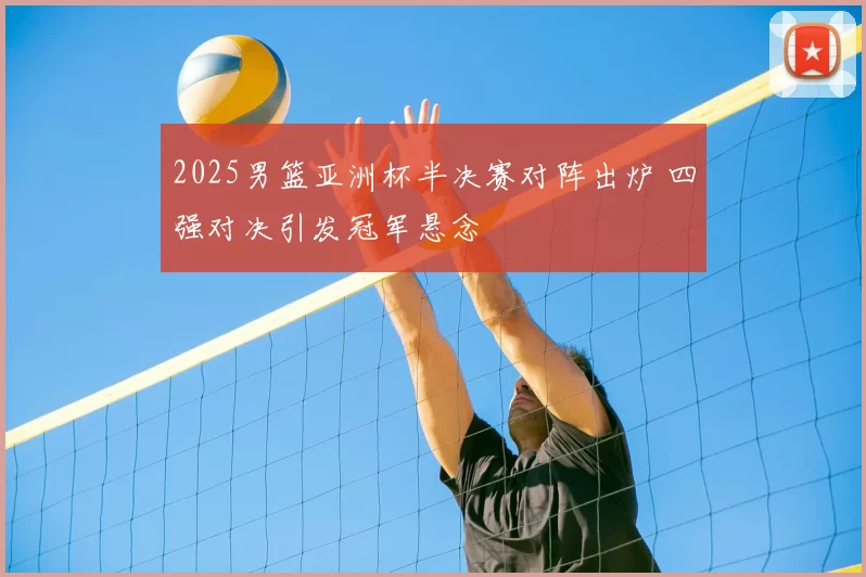 2025男篮亚洲杯半决赛对阵出炉 四强对决引发冠军悬念