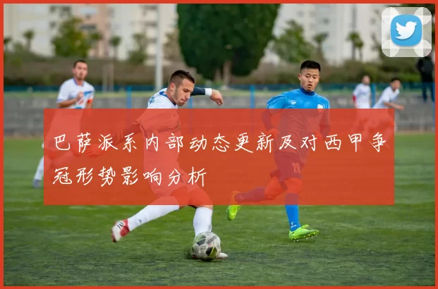 巴萨派系内部动态更新及对西甲争冠形势影响分析