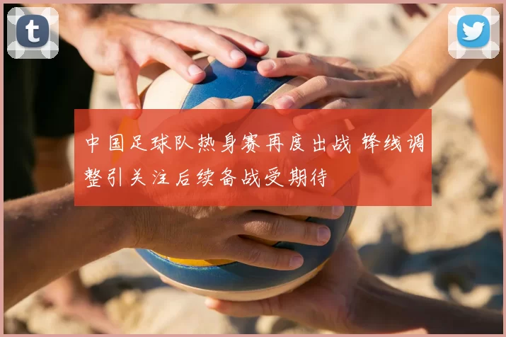 中国足球队热身赛再度出战 锋线调整引关注后续备战受期待