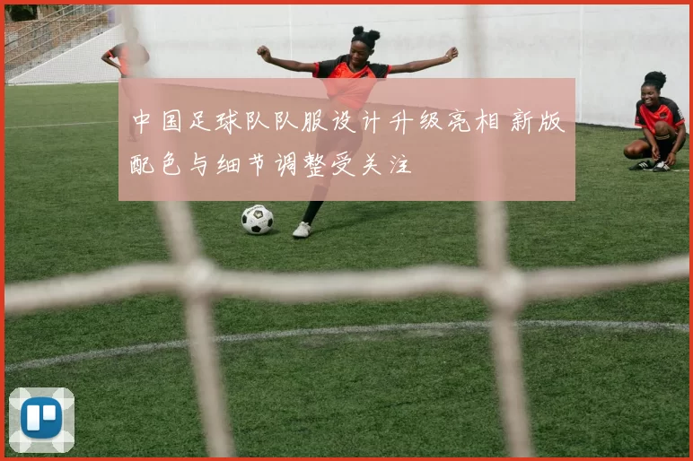 中国足球队队服设计升级亮相 新版配色与细节调整受关注