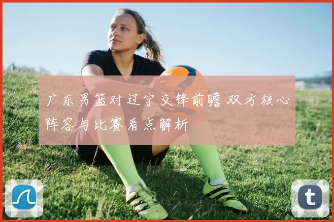 广东男篮对辽宁交锋前瞻 双方核心阵容与比赛看点解析
