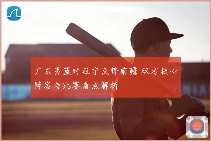 广东男篮对辽宁交锋前瞻 双方核心阵容与比赛看点解析