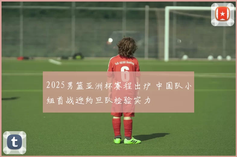 2025男篮亚洲杯赛程出炉 中国队小组首战迎约旦队检验实力