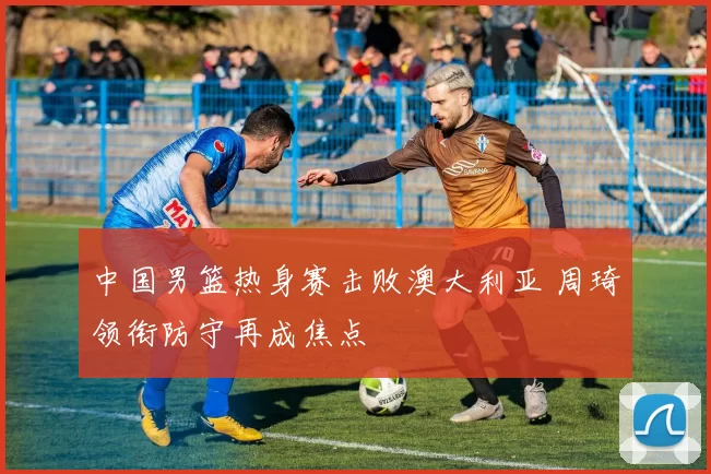 中国男篮热身赛击败澳大利亚 周琦领衔防守再成焦点