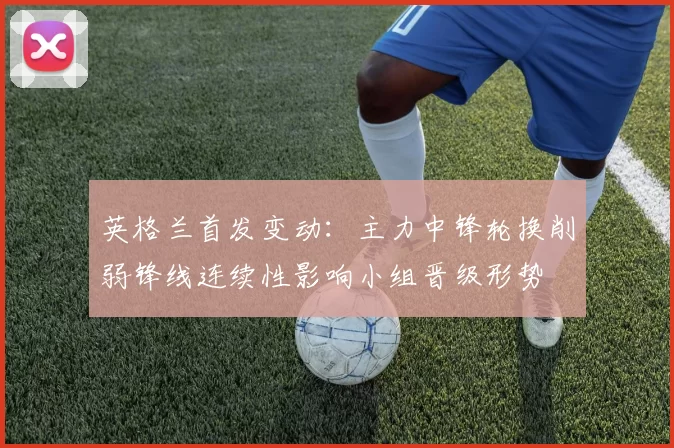 英格兰首发变动：主力中锋轮换削弱锋线连续性影响小组晋级形势